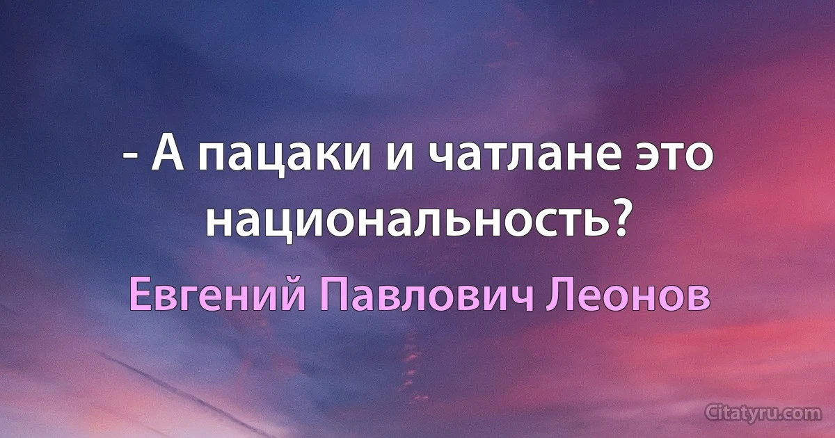 - А пацаки и чатлане это национальность? (Евгений Павлович Леонов)