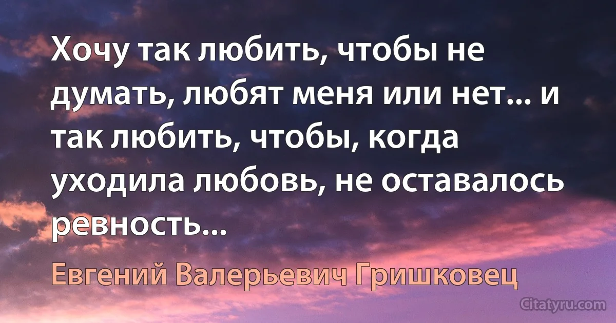 Хочу так любить, чтобы не думать, любят меня или нет... и так любить, чтобы, когда уходила любовь, не оставалось ревность... (Евгений Валерьевич Гришковец)