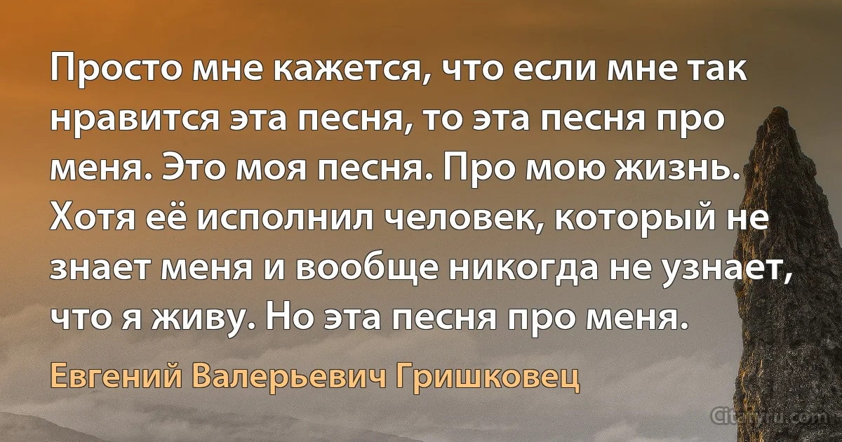 Просто мне кажется, что если мне так нравится эта песня, то эта песня про меня. Это моя песня. Про мою жизнь. Хотя её исполнил человек, который не знает меня и вообще никогда не узнает, что я живу. Но эта песня про меня. (Евгений Валерьевич Гришковец)