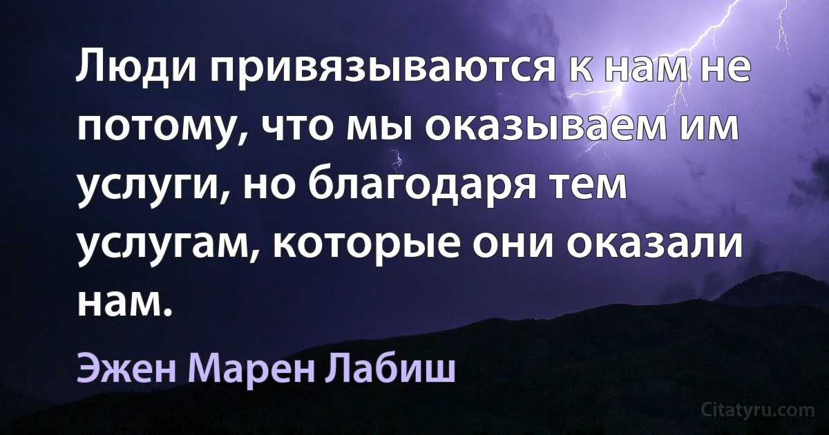 Люди привязываются к нам не потому, что мы оказываем им услуги, но благодаря тем услугам, которые они оказали нам. (Эжен Марен Лабиш)