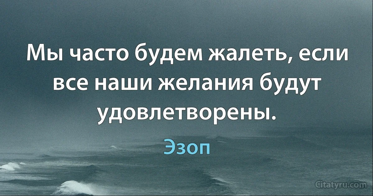 Мы часто будем жалеть, если все наши желания будут удовлетворены. (Эзоп)