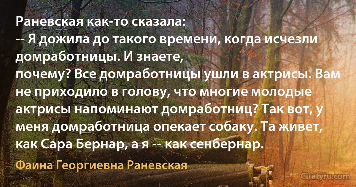 Раневская как-то сказала:
-- Я дожила до такого времени, когда исчезли домработницы. И знаете,
почему? Все домработницы ушли в актрисы. Вам не приходило в голову, что многие молодые актрисы напоминают домработниц? Так вот, у меня домработница опекает собаку. Та живет, как Сара Бернар, а я -- как сенбернар. (Фаина Георгиевна Раневская)