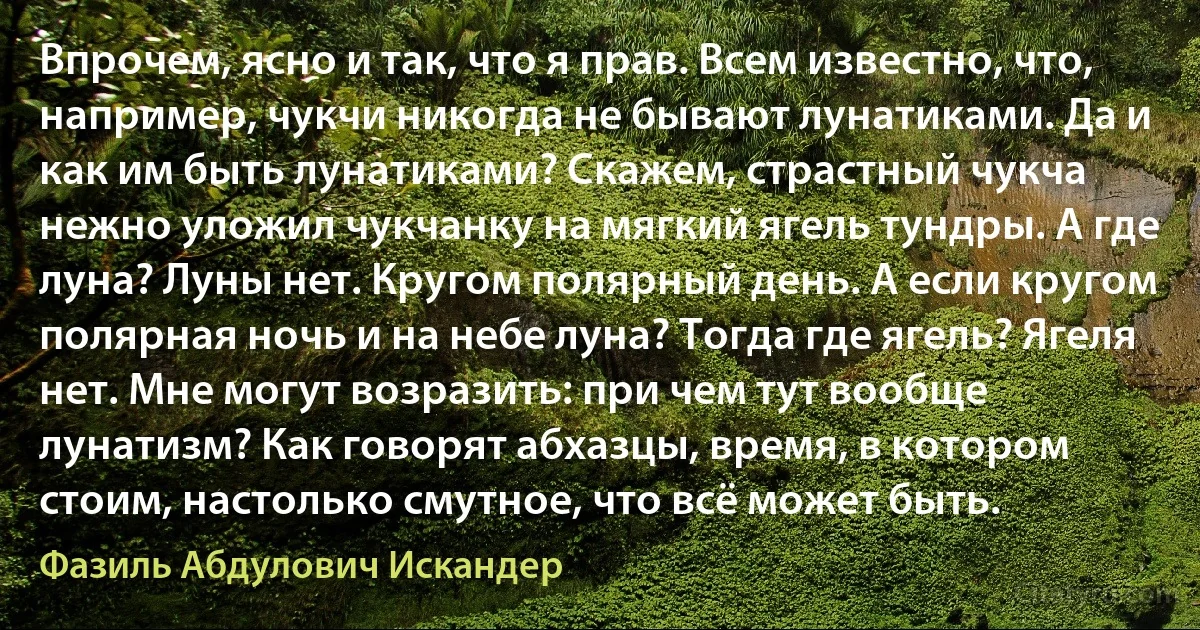 Впрочем, ясно и так, что я прав. Всем известно, что, например, чукчи никогда не бывают лунатиками. Да и как им быть лунатиками? Скажем, страстный чукча нежно уложил чукчанку на мягкий ягель тундры. А где луна? Луны нет. Кругом полярный день. А если кругом полярная ночь и на небе луна? Тогда где ягель? Ягеля нет. Мне могут возразить: при чем тут вообще лунатизм? Как говорят абхазцы, время, в котором стоим, настолько смутное, что всё может быть. (Фазиль Абдулович Искандер)