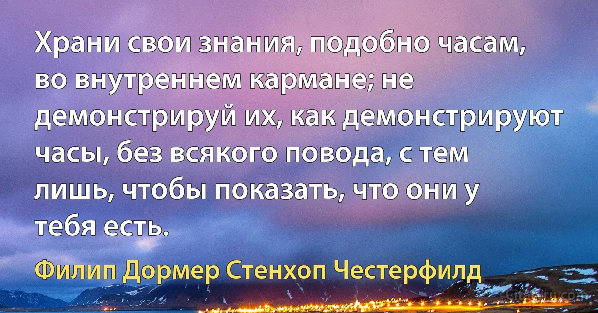 Храни свои знания, подобно часам, во внутреннем кармане; не демонстрируй их, как демонстрируют часы, без всякого повода, с тем лишь, чтобы показать, что они у тебя есть. (Филип Дормер Стенхоп Честерфилд)