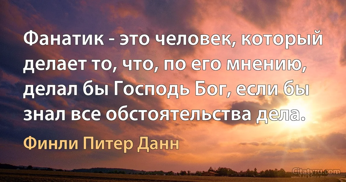 Фанатик - это человек, который делает то, что, по его мнению, делал бы Господь Бог, если бы знал все обстоятельства дела. (Финли Питер Данн)