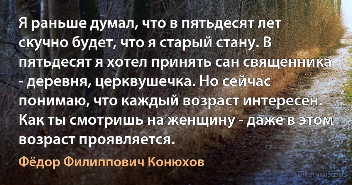 Я раньше думал, что в пятьдесят лет скучно будет, что я старый стану. В пятьдесят я хотел принять сан священника - деревня, церквушечка. Но сейчас понимаю, что каждый возраст интересен. Как ты смотришь на женщину - даже в этом возраст проявляется. (Фёдор Филиппович Конюхов)