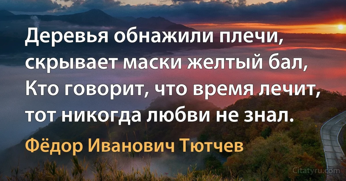 Деревья обнажили плечи, скрывает маски желтый бал, 
Кто говорит, что время лечит, тот никогда любви не знал. (Фёдор Иванович Тютчев)