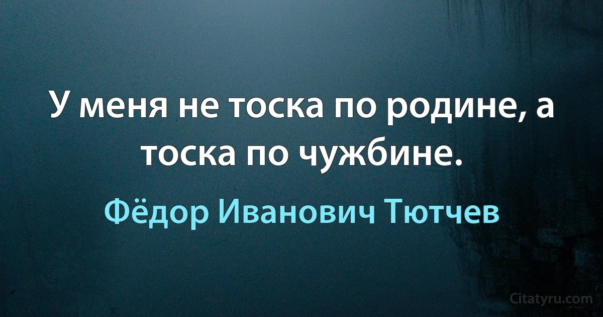 У меня не тоска по родине, а тоска по чужбине. (Фёдор Иванович Тютчев)