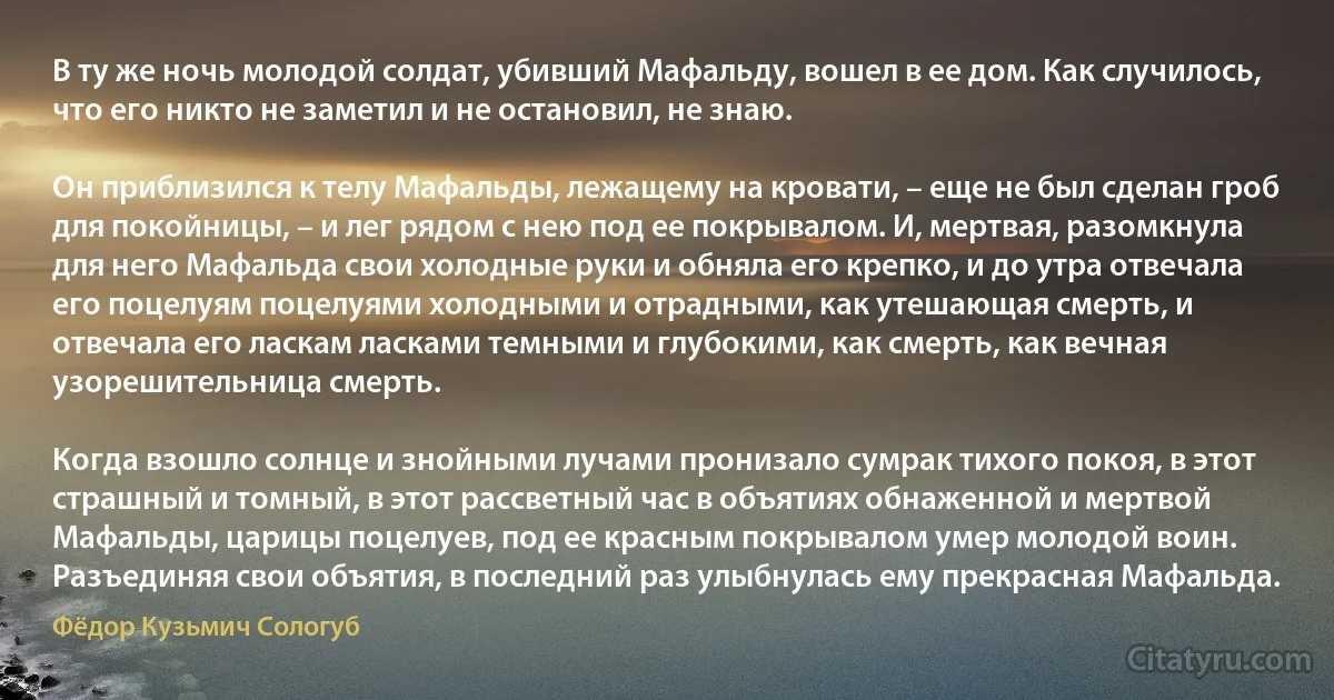 В ту же ночь молодой солдат, убивший Мафальду, вошел в ее дом. Как случилось, что его никто не заметил и не остановил, не знаю.

Он приблизился к телу Мафальды, лежащему на кровати, – еще не был сделан гроб для покойницы, – и лег рядом с нею под ее покрывалом. И, мертвая, разомкнула для него Мафальда свои холодные руки и обняла его крепко, и до утра отвечала его поцелуям поцелуями холодными и отрадными, как утешающая смерть, и отвечала его ласкам ласками темными и глубокими, как смерть, как вечная узорешительница смерть.

Когда взошло солнце и знойными лучами пронизало сумрак тихого покоя, в этот страшный и томный, в этот рассветный час в объятиях обнаженной и мертвой Мафальды, царицы поцелуев, под ее красным покрывалом умер молодой воин. Разъединяя свои объятия, в последний раз улыбнулась ему прекрасная Мафальда. (Фёдор Кузьмич Сологуб)