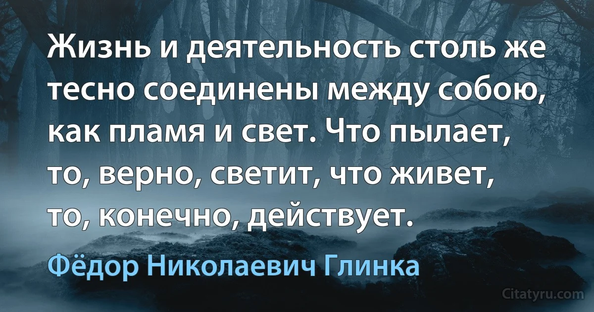 Жизнь и деятельность столь же тесно соединены между собою, как пламя и свет. Что пылает, то, верно, светит, что живет, то, конечно, действует. (Фёдор Николаевич Глинка)