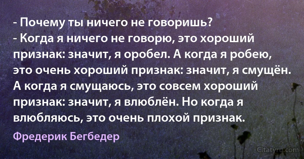 - Почему ты ничего не говоришь?
- Когда я ничего не говорю, это хороший признак: значит, я оробел. А когда я робею, это очень хороший признак: значит, я смущён. А когда я смущаюсь, это совсем хороший признак: значит, я влюблён. Но когда я влюбляюсь, это очень плохой признак. (Фредерик Бегбедер)