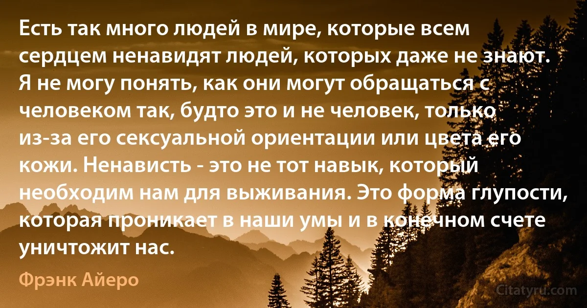 Есть так много людей в мире, которые всем сердцем ненавидят людей, которых даже не знают. Я не могу понять, как они могут обращаться с человеком так, будто это и не человек, только из-за его сексуальной ориентации или цвета его кожи. Ненависть - это не тот навык, который необходим нам для выживания. Это форма глупости, которая проникает в наши умы и в конечном счете уничтожит нас. (Фрэнк Айеро)