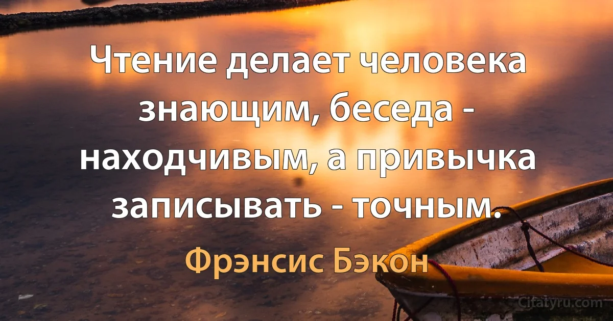 Чтение делает человека знающим, беседа - находчивым, а привычка записывать - точным. (Фрэнсис Бэкон)