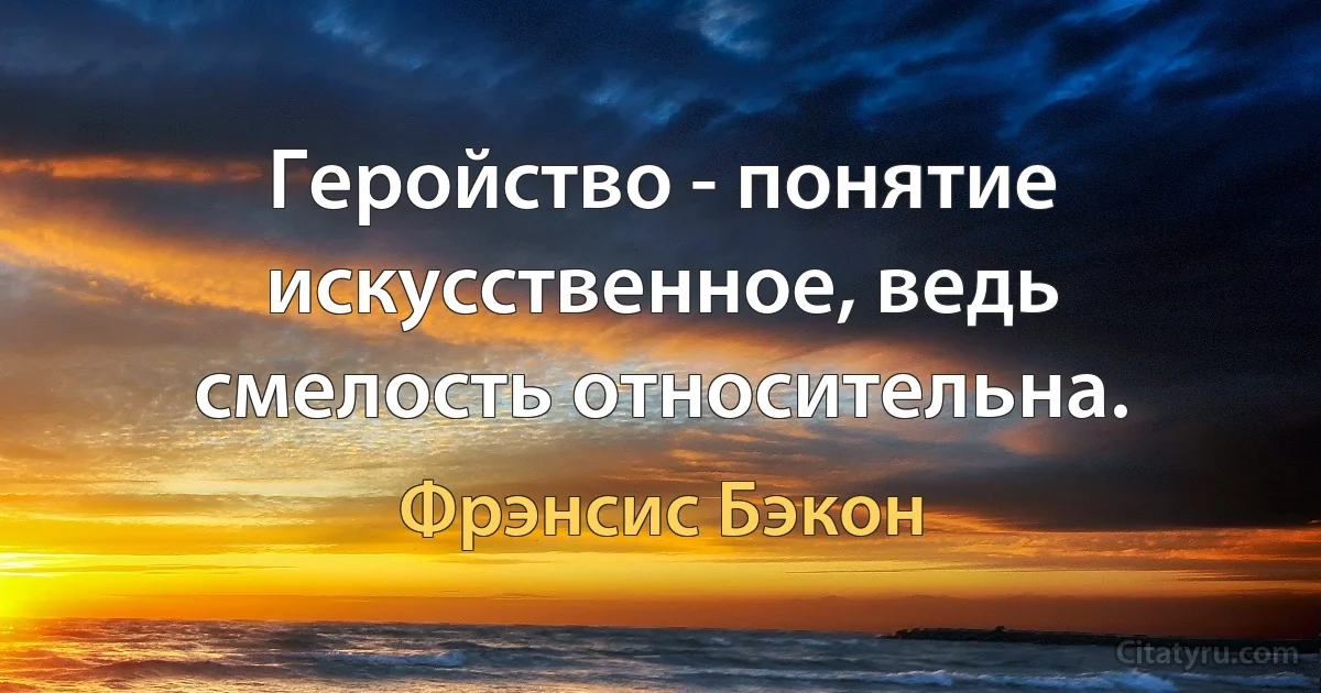 Геройство - понятие искусственное, ведь смелость относительна. (Фрэнсис Бэкон)