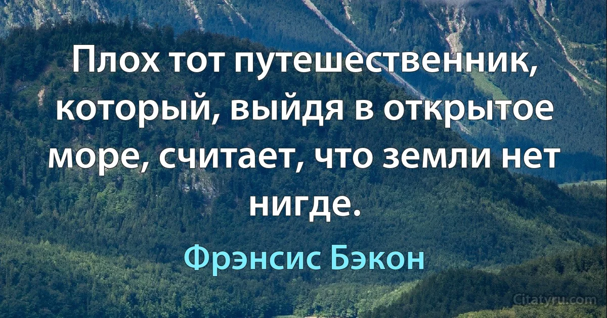 Плох тот путешественник, который, выйдя в открытое море, считает, что земли нет нигде. (Фрэнсис Бэкон)