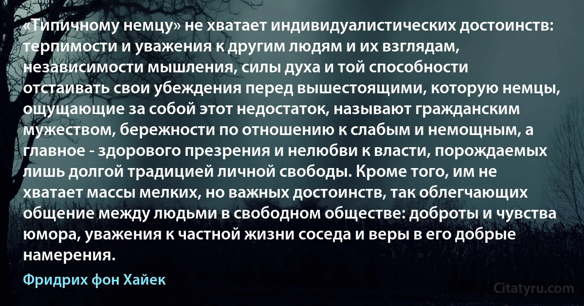 «Типичному немцу» не хватает индивидуалистических достоинств: терпимости и уважения к другим людям и их взглядам, независимости мышления, силы духа и той способности отстаивать свои убеждения перед вышестоящими, которую немцы, ощущающие за собой этот недостаток, называют гражданским мужеством, бережности по отношению к слабым и немощным, а главное - здорового презрения и нелюбви к власти, порождаемых лишь долгой традицией личной свободы. Кроме того, им не хватает массы мелких, но важных достоинств, так облегчающих общение между людьми в свободном обществе: доброты и чувства юмора, уважения к частной жизни соседа и веры в его добрые намерения. (Фридрих фон Хайек)