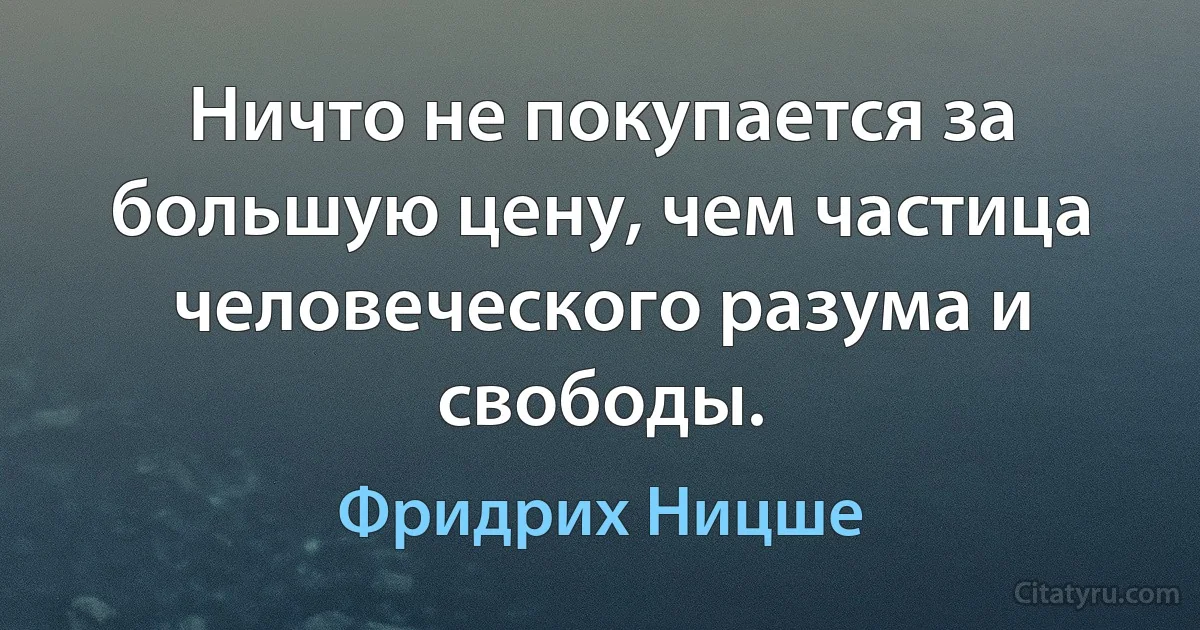 Ничто не покупается за большую цену, чем частица человеческого разума и свободы. (Фридрих Ницше)