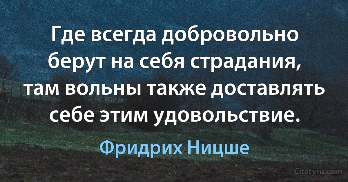 Где всегда добровольно берут на себя страдания, там вольны также доставлять себе этим удовольствие. (Фридрих Ницше)