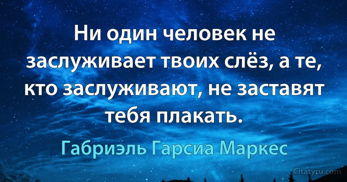 Ни один человек не заслуживает твоих слёз, а те, кто заслуживают, не заставят тебя плакать. (Габриэль Гарсиа Маркес)