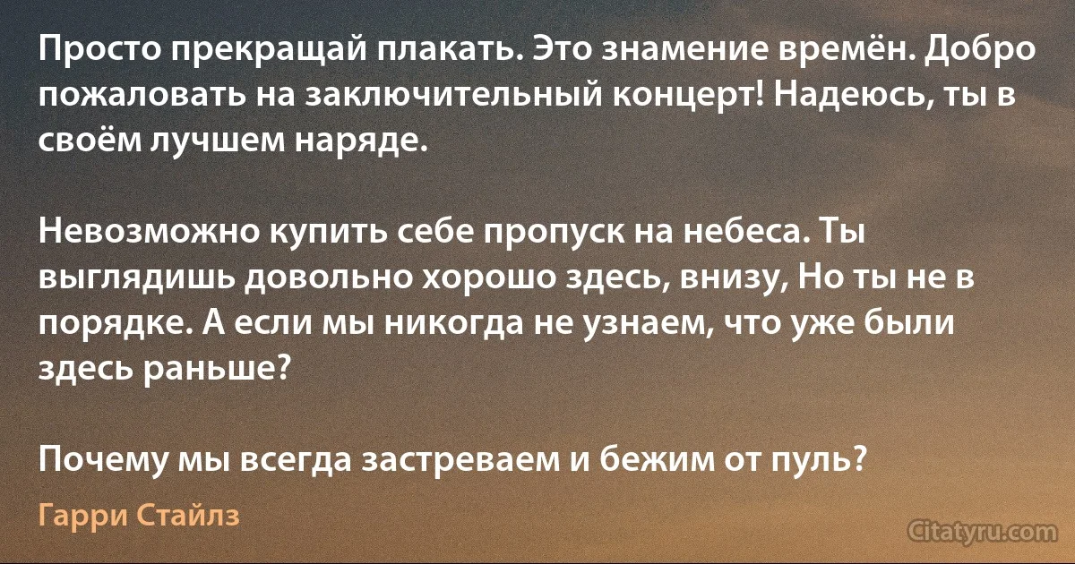 Просто прекращай плакать. Это знамение времён. Добро пожаловать на заключительный концерт! Надеюсь, ты в своём лучшем наряде.

Невозможно купить себе пропуск на небеса. Ты выглядишь довольно хорошо здесь, внизу, Но ты не в порядке. А если мы никогда не узнаем, что уже были здесь раньше?

Почему мы всегда застреваем и бежим от пуль? (Гарри Стайлз)