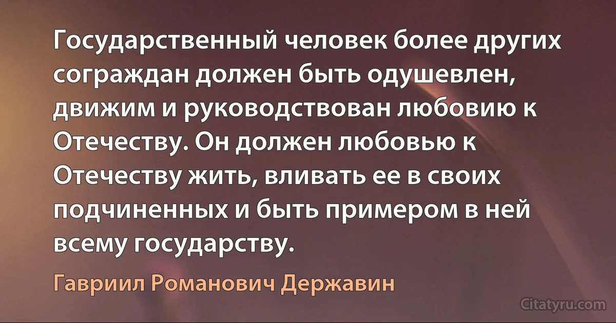 Государственный человек более других сограждан должен быть одушевлен, движим и руководствован любовию к Отечеству. Он должен любовью к Отечеству жить, вливать ее в своих подчиненных и быть примером в ней всему государству. (Гавриил Романович Державин)