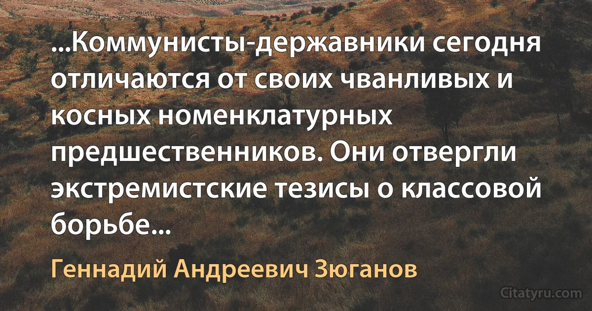 ...Коммунисты-державники сегодня отличаются от своих чванливых и косных номенклатурных предшественников. Они отвергли экстремистские тезисы о классовой борьбе... (Геннадий Андреевич Зюганов)