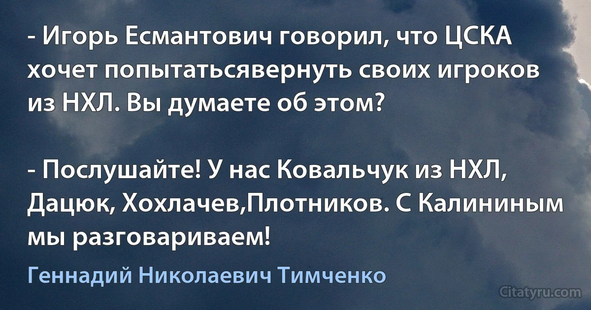 - Игорь Есмантович говорил, что ЦСКА хочет попытатьсявернуть своих игроков из НХЛ. Вы думаете об этом?

- Послушайте! У нас Ковальчук из НХЛ, Дацюк, Хохлачев,Плотников. С Калининым мы разговариваем! (Геннадий Николаевич Тимченко)