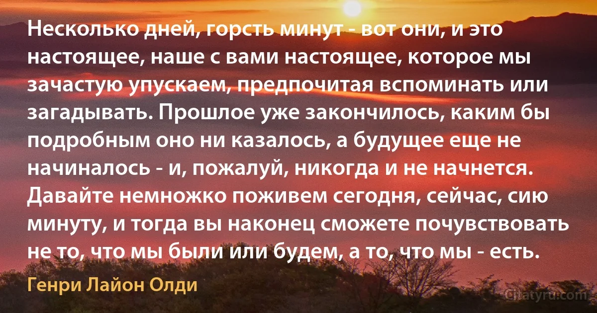 Несколько дней, горсть минут - вот они, и это настоящее, наше с вами настоящее, которое мы зачастую упускаем, предпочитая вспоминать или загадывать. Прошлое уже закончилось, каким бы подробным оно ни казалось, а будущее еще не начиналось - и, пожалуй, никогда и не начнется. Давайте немножко поживем сегодня, сейчас, сию минуту, и тогда вы наконец сможете почувствовать не то, что мы были или будем, а то, что мы - есть. (Генри Лайон Олди)