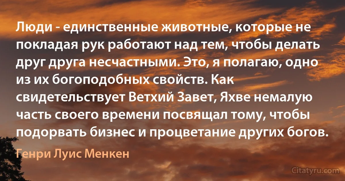 Люди - единственные животные, которые не покладая рук работают над тем, чтобы делать друг друга несчастными. Это, я полагаю, одно из их богоподобных свойств. Как свидетельствует Ветхий Завет, Яхве немалую часть своего времени посвящал тому, чтобы подорвать бизнес и процветание других богов. (Генри Луис Менкен)