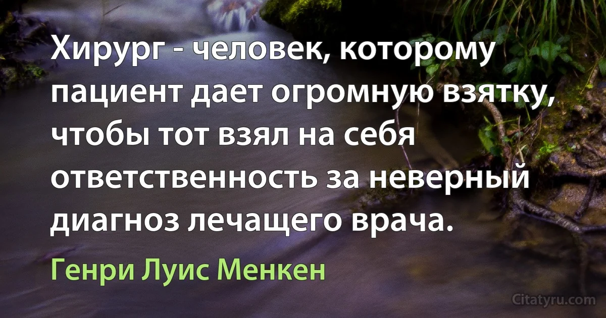 Хирург - человек, которому пациент дает огромную взятку, чтобы тот взял на себя ответственность за неверный диагноз лечащего врача. (Генри Луис Менкен)