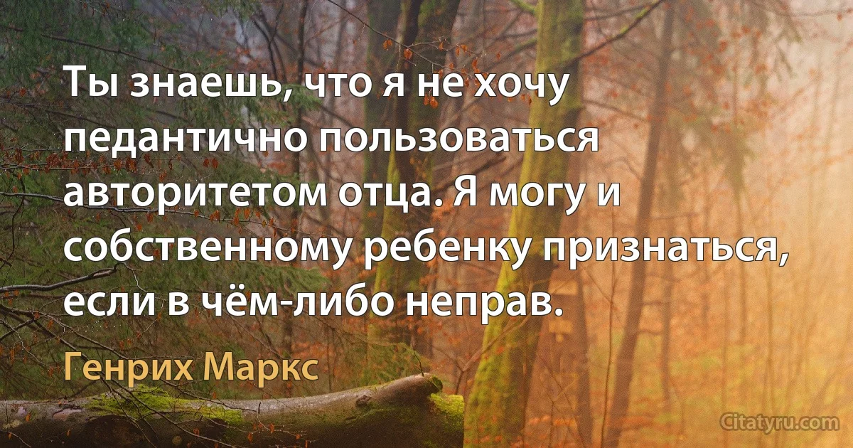 Ты знаешь, что я не хочу педантично пользоваться авторитетом отца. Я могу и собственному ребенку признаться, если в чём-либо неправ. (Генрих Маркс)