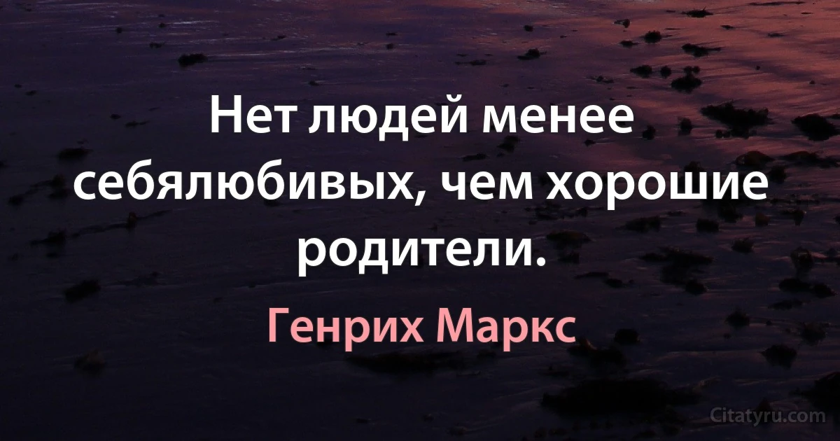 Нет людей менее себялюбивых, чем хорошие родители. (Генрих Маркс)