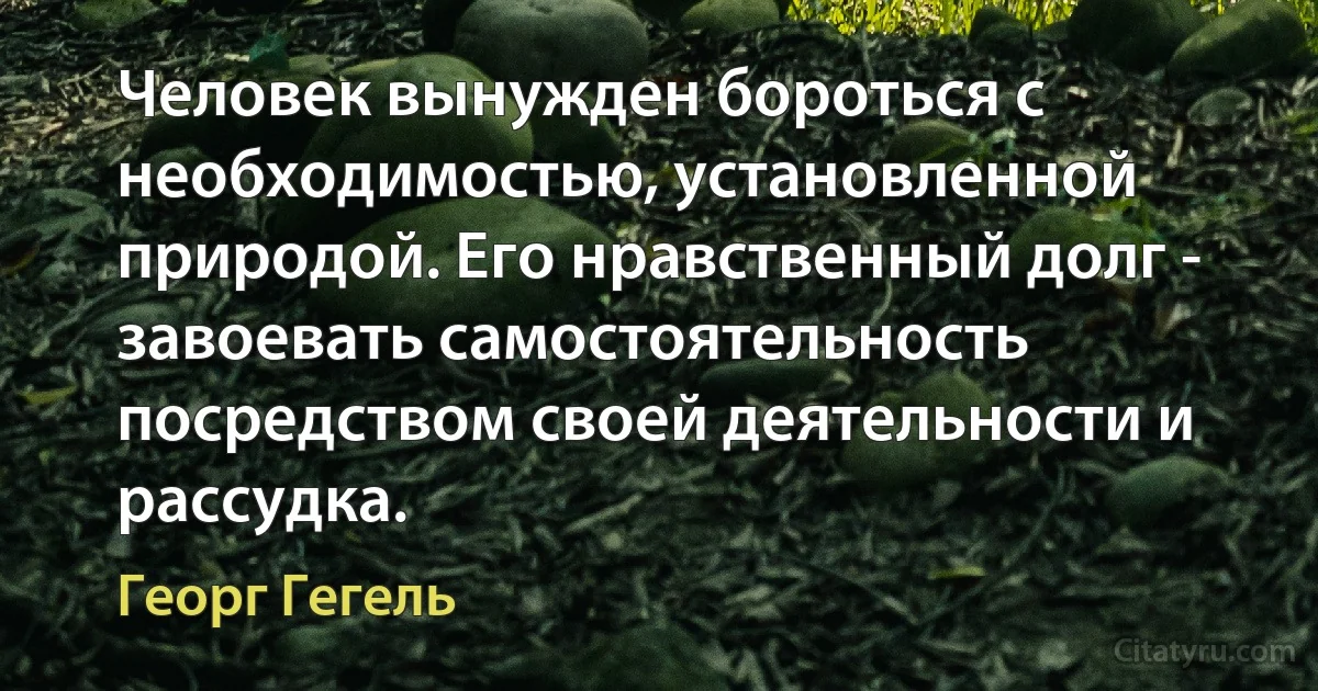 Человек вынужден бороться с необходимостью, установленной природой. Его нравственный долг - завоевать самостоятельность посредством своей деятельности и рассудка. (Георг Гегель)