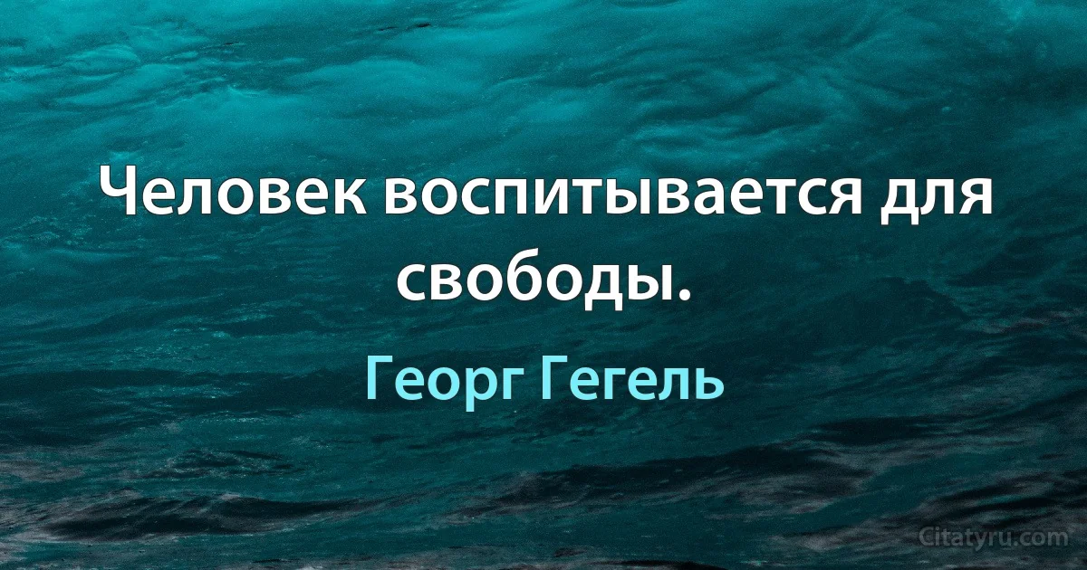 Человек воспитывается для свободы. (Георг Гегель)