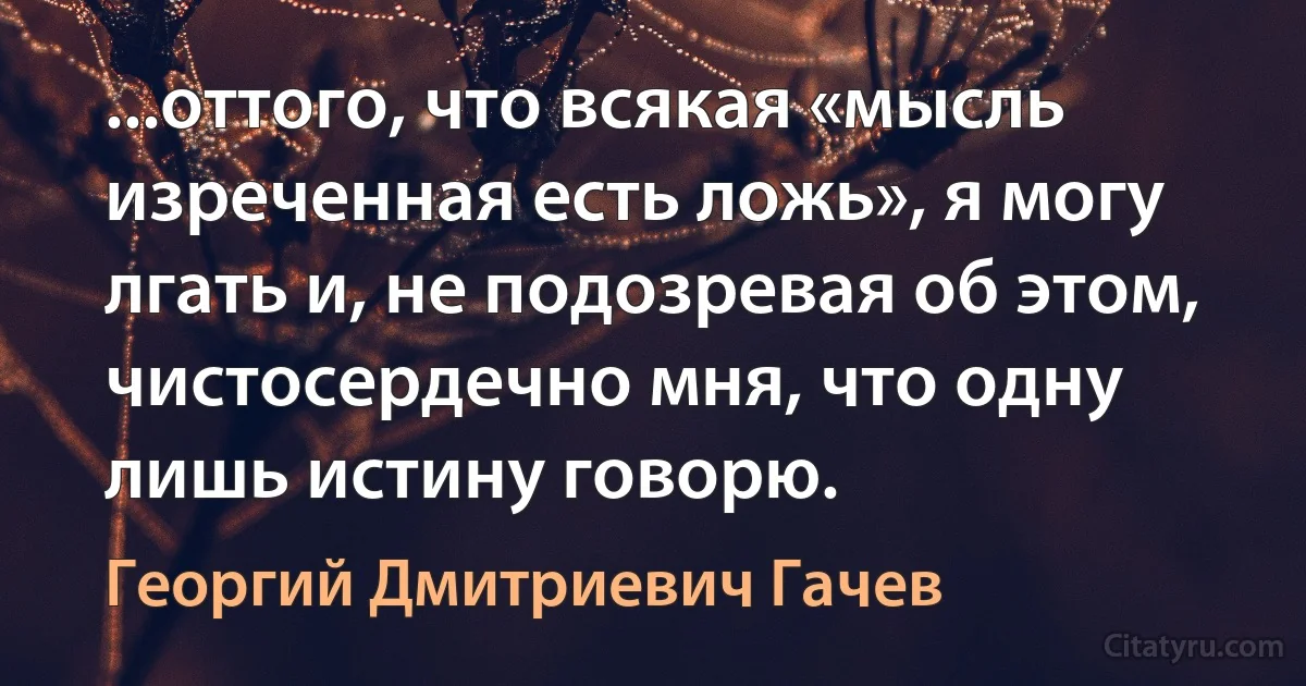 ...оттого, что всякая «мысль изреченная есть ложь», я могу лгать и, не подозревая об этом, чистосердечно мня, что одну лишь истину говорю. (Георгий Дмитриевич Гачев)