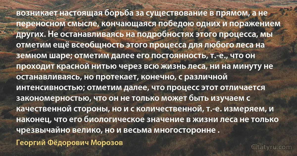 возникает настоящая борьба за существование в прямом, а не переносном смысле, кончающаяся победою одних и поражением других. Не останавливаясь на подробностях этого процесса, мы отметим ещё всеобщность этого процесса для любого леса на земном шаре; отметим далее его постоянность, т.-е., что он проходит красной нитью через всю жизнь леса, ни на минуту не останавливаясь, но протекает, конечно, с различной интенсивностью; отметим далее, что процесс этот отличается закономерностью, что он не только может быть изучаем с качественной стороны, но и с количественной, т.-е. измеряем, и наконец, что его биологическое значение в жизни леса не только чрезвычайно велико, но и весьма многосторонне . (Георгий Фёдорович Морозов)