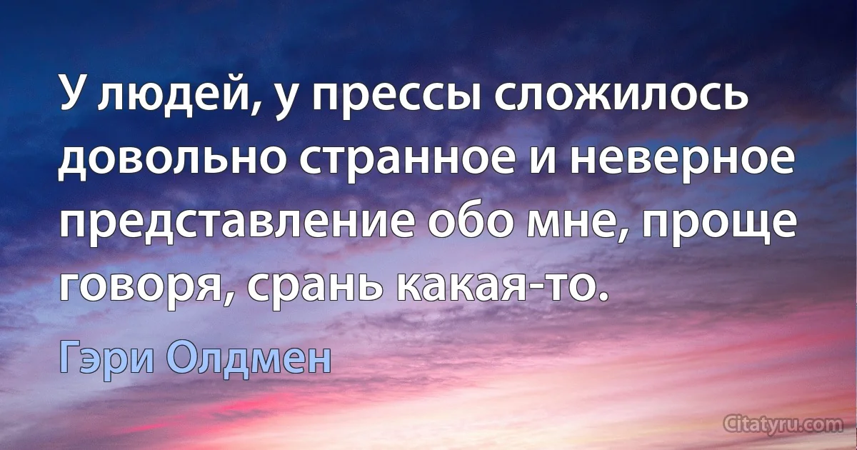 У людей, у прессы сложилось довольно странное и неверное представление обо мне, проще говоря, срань какая-то. (Гэри Олдмен)