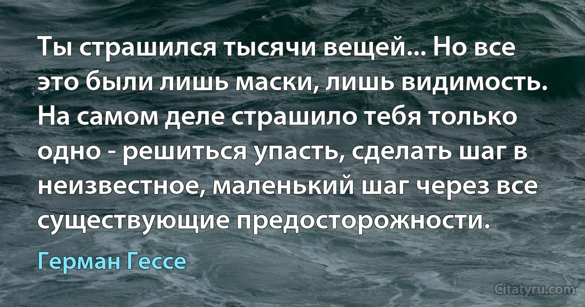 Ты страшился тысячи вещей... Но все это были лишь маски, лишь видимость. На самом деле страшило тебя только одно - решиться упасть, сделать шаг в неизвестное, маленький шаг через все существующие предосторожности. (Герман Гессе)