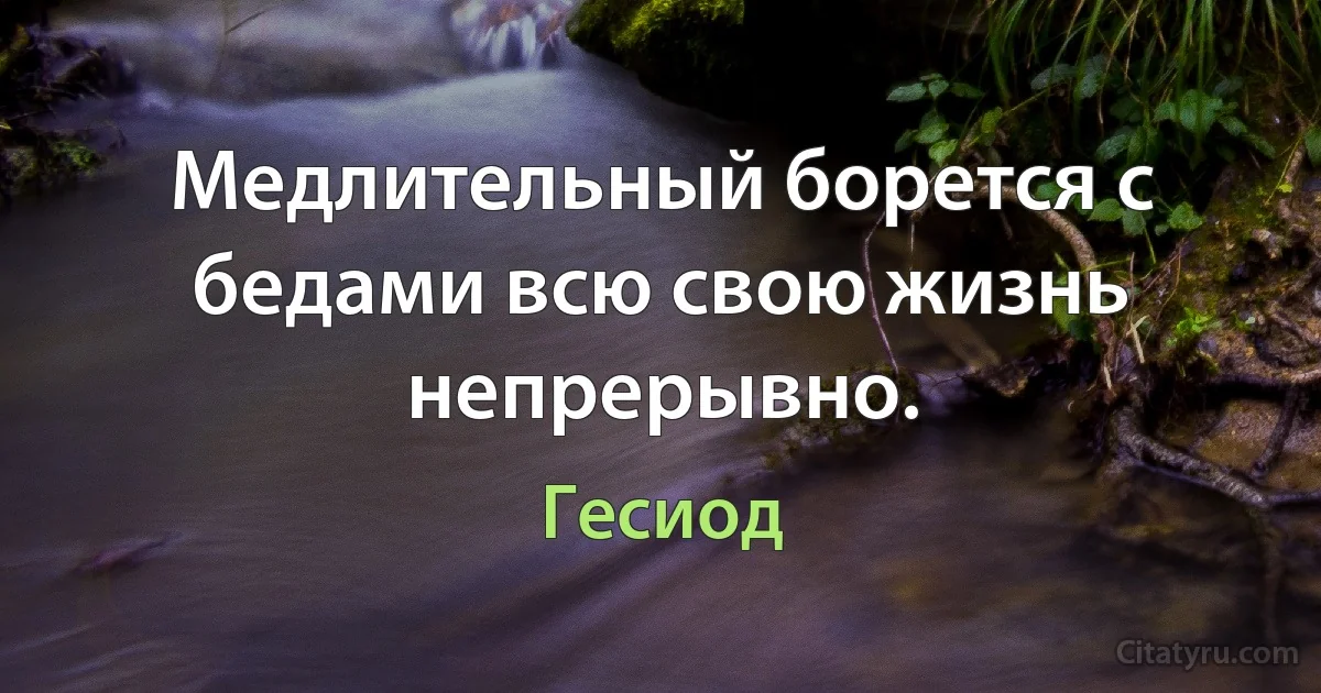 Медлительный борется с бедами всю свою жизнь непрерывно. (Гесиод)