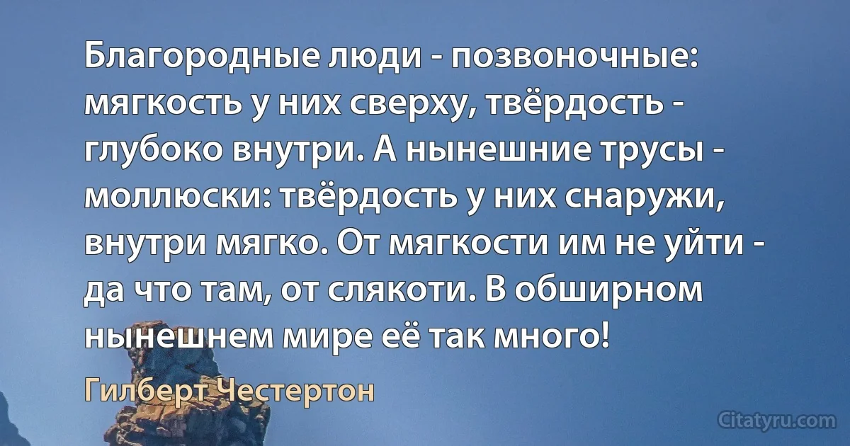 Благородные люди - позвоночные: мягкость у них сверху, твёрдость - глубоко внутри. А нынешние трусы - моллюски: твёрдость у них снаружи, внутри мягко. От мягкости им не уйти - да что там, от слякоти. В обширном нынешнем мире её так много! (Гилберт Честертон)