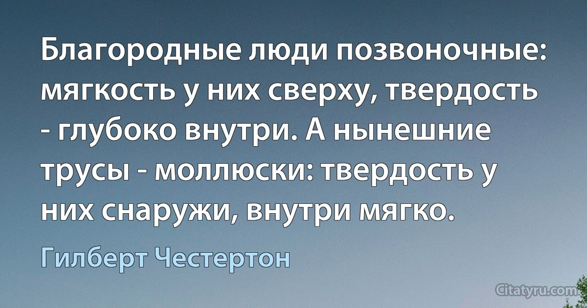 Благородные люди позвоночные: мягкость у них сверху, твердость - глубоко внутри. А нынешние трусы - моллюски: твердость у них снаружи, внутри мягко. (Гилберт Честертон)