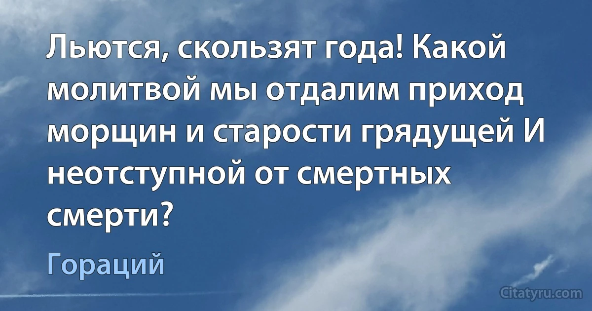 Льются, скользят года! Какой молитвой мы отдалим приход морщин и старости грядущей И неотступной от смертных смерти? (Гораций)