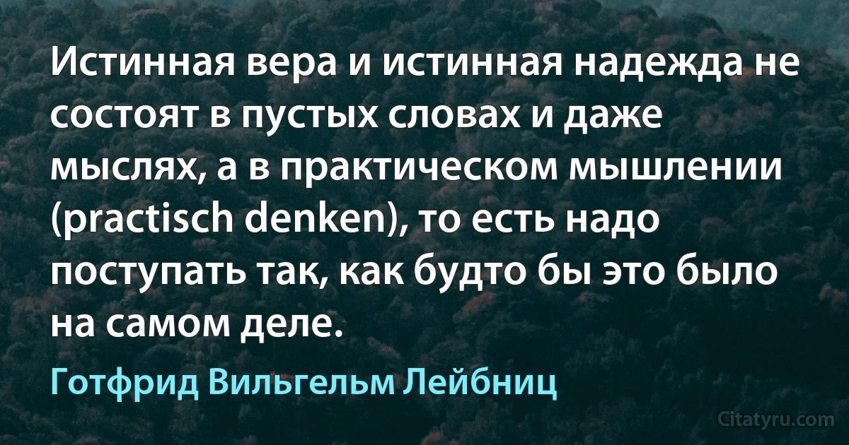 Истинная вера и истинная надежда не состоят в пустых словах и даже мыслях, а в практическом мышлении (practisch denken), то есть надо поступать так, как будто бы это было на самом деле. (Готфрид Вильгельм Лейбниц)