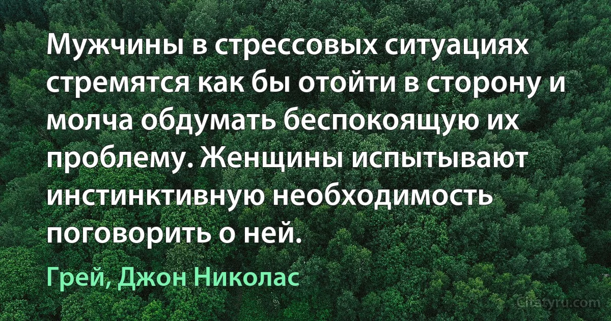 Мужчины в стрессовых ситуациях стремятся как бы отойти в сторону и молча обдумать беспокоящую их проблему. Женщины испытывают инстинктивную необходимость поговорить о ней. (Грей, Джон Николас)