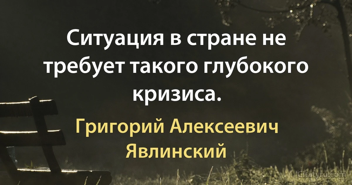 Ситуация в стране не требует такого глубокого кризиса. (Григорий Алексеевич Явлинский)