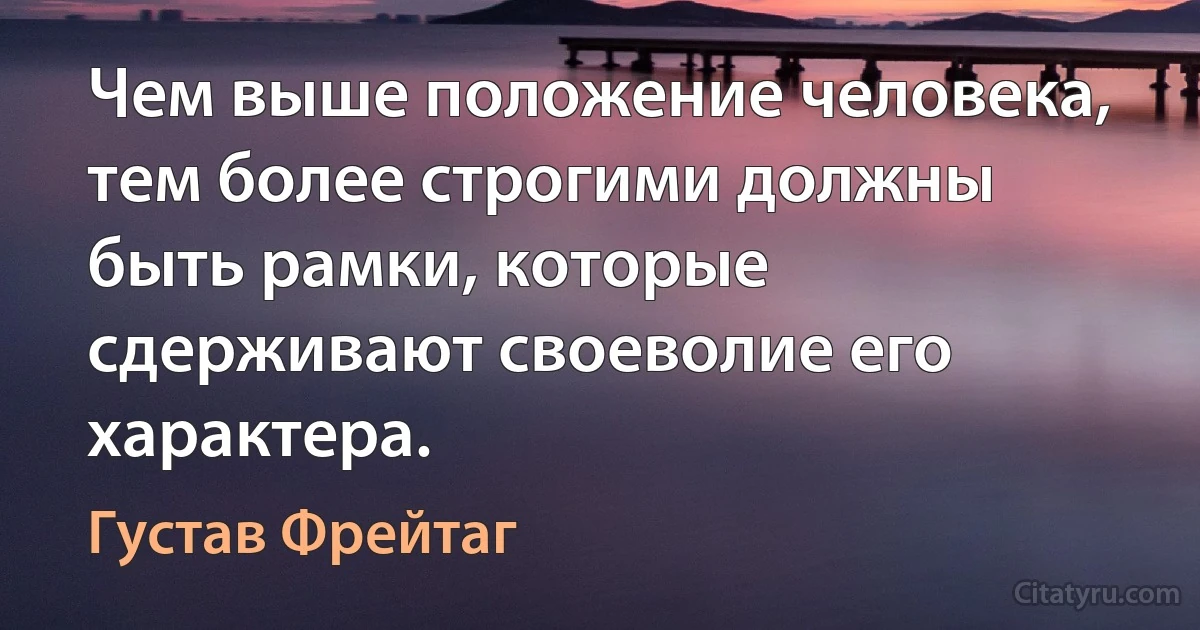 Чем выше положение человека, тем более строгими должны быть рамки, которые сдерживают своеволие его характера. (Густав Фрейтаг)