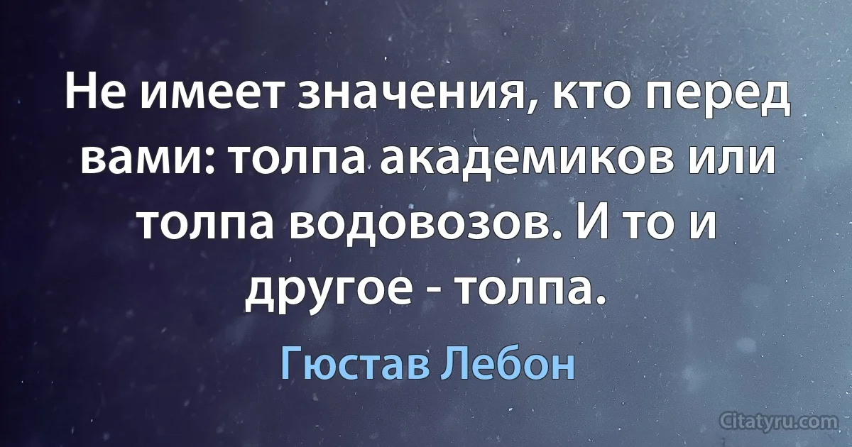 Не имеет значения, кто перед вами: толпа академиков или толпа водовозов. И то и другое - толпа. (Гюстав Лебон)