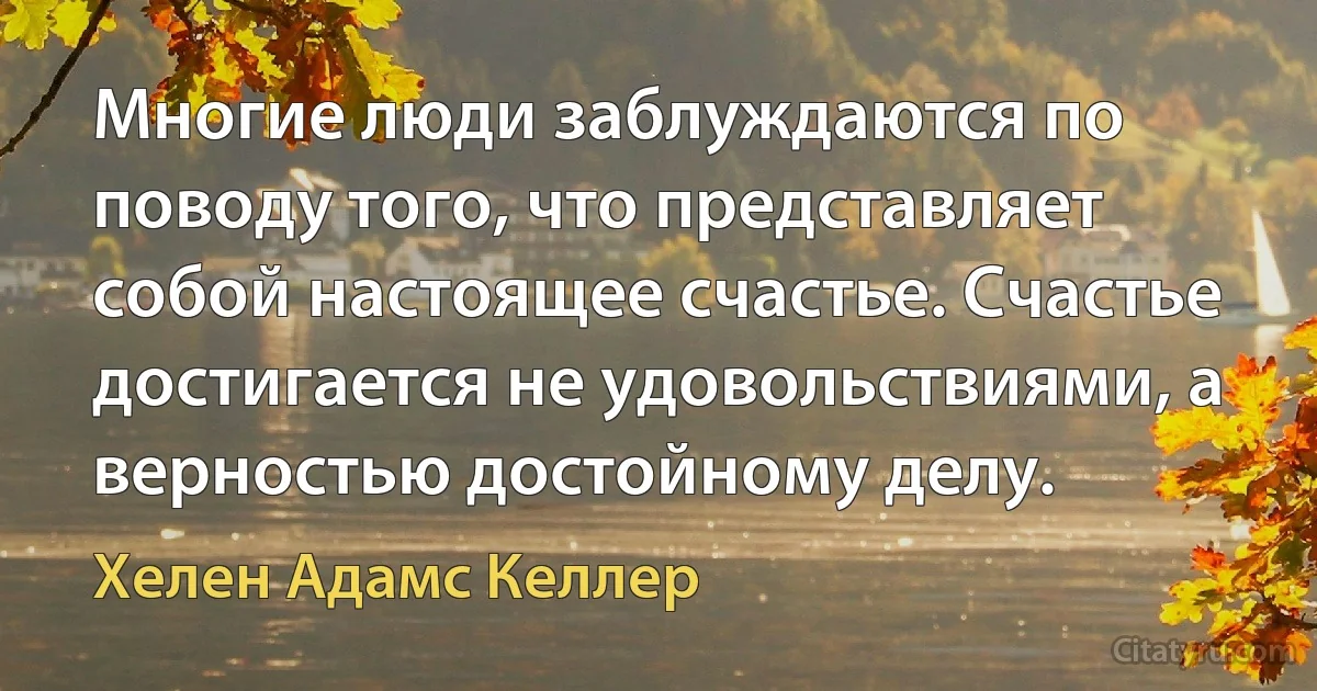 Многие люди заблуждаются по поводу того, что представляет собой настоящее счастье. Счастье достигается не удовольствиями, а верностью достойному делу. (Хелен Адамс Келлер)