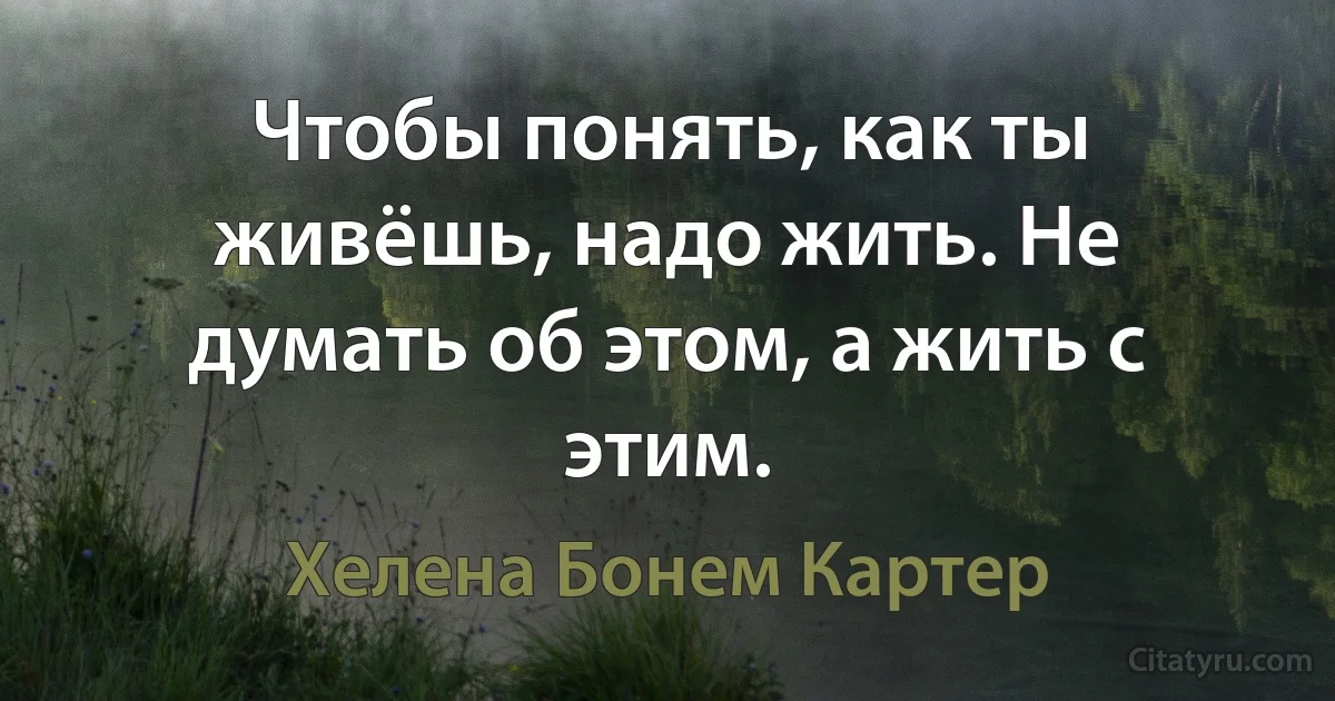 Чтобы понять, как ты живёшь, надо жить. Не думать об этом, а жить с этим. (Хелена Бонем Картер)