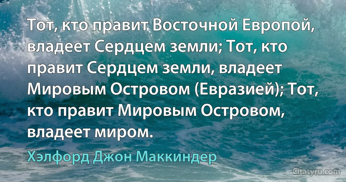 Тот, кто правит Восточной Европой, владеет Сердцем земли; Тот, кто правит Сердцем земли, владеет Мировым Островом (Евразией); Тот, кто правит Мировым Островом, владеет миром. (Хэлфорд Джон Маккиндер)